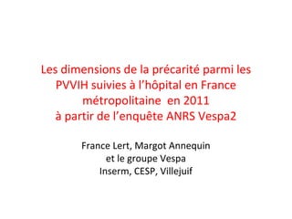 Les dimensions de la précarité parmi les
PVVIH suivies à l’hôpital en France
métropolitaine en 2011
à partir de l’enquête ANRS Vespa2
France Lert, Margot Annequin
et le groupe Vespa
Inserm, CESP, Villejuif

 