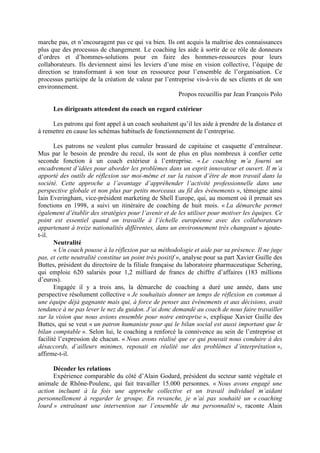 marche pas, et n’encouragent pas ce qui va bien. Ils ont acquis la maîtrise des connaissances
plus que des processus de changement. Le coaching les aide à sortir de ce rôle de donneurs
d’ordres et d’hommes-solutions pour en faire des hommes-ressources pour leurs
collaborateurs. Ils deviennent ainsi les leviers d’une mise en vision collective, l’équipe de
direction se transformant à son tour en ressource pour l’ensemble de l’organisation. Ce
processus participe de la création de valeur par l’entreprise vis-à-vis de ses clients et de son
environnement.
                                                       Propos recueillis par Jean François Polo

      Les dirigeants attendent du coach un regard extérieur

     Les patrons qui font appel à un coach souhaitent qu’il les aide à prendre de la distance et
à remettre en cause les schémas habituels de fonctionnement de l’entreprise.

       Les patrons ne veulent plus cumuler brassard de capitaine et casquette d’entraîneur.
Mus par le besoin de prendre du recul, ils sont de plus en plus nombreux à confier cette
seconde fonction à un coach extérieur à l’entreprise. « Le coaching m’a fourni un
encadrement d’idées pour aborder les problèmes dans un esprit innovateur et ouvert. Il m’a
apporté des outils de réflexion sur moi-même et sur la raison d’être de mon travail dans la
société. Cette approche a l’avantage d’appréhender l’activité professionnelle dans une
perspective globale et non plus par petits morceaux au fil des événements », témoigne ainsi
Iain Everingham, vice-président marketing de Shell Europe, qui, au moment où il prenait ses
fonctions en 1998, a suivi un itinéraire de coaching de huit mois. « La démarche permet
également d’établir des stratégies pour l’avenir et de les utiliser pour motiver les équipes. Ce
point est essentiel quand on travaille à l’échelle européenne avec des collaborateurs
appartenant à treize nationalités différentes, dans un environnement très changeant » ajoute-
t-il.
       Neutralité
       « Un coach pousse à la réflexion par sa méthodologie et aide par sa présence. Il ne juge
pas, et cette neutralité constitue un point très positif », analyse pour sa part Xavier Guille des
Buttes, président du directoire de la filiale française du laboratoire pharmaceutique Schering,
qui emploie 620 salariés pour 1,2 milliard de francs de chiffre d’affaires (183 millions
d’euros).
       Engagée il y a trois ans, la démarche de coaching a duré une année, dans une
perspective résolument collective « Je souhaitais donner un temps de réflexion en commun à
une équipe déjà gagnante mais qui, à force de penser aux événements et aux décisions, avait
tendance à ne pas lever le nez du guidon. J’ai donc demandé au coach de nous faire travailler
sur la vision que nous avions ensemble pour notre entreprise », explique Xavier Guille des
Buttes, qui se veut « un patron humaniste pour qui le bilan social est aussi important que le
bilan comptable ». Selon lui, le coaching a renforcé la connivence au sein de l’entreprise et
facilité l’expression de chacun. « Nous avons réalisé que ce qui pouvait nous conduire à des
désaccords, d’ailleurs minimes, reposait en réalité sur des problèmes d’interprétation »,
affirme-t-il.

      Décoder les relations
      Expérience comparable du côté d’Alain Godard, président du secteur santé végétale et
animale de Rhône-Poulenc, qui fait travailler 15.000 personnes. « Nous avons engagé une
action incluant à la fois une approche collective et un travail individuel m’aidant
personnellement à regarder le groupe. En revanche, je n’ai pas souhaité un « coaching
lourd » entraînant une intervention sur l’ensemble de ma personnalité », raconte Alain
 