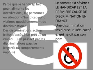 Le constat est sévère : LE HANDICAP EST LA PREMIERE CAUSE DE DISCRIMINATION EN FRANCE .Une discrimination insidieuse, rusée, cachée, qui ne dit pas son nom .Parce que le handicap fait peur, alimente les interdictions , les personnes en situation d’handicap sont victimes quotidiennement de discrimination :Des discriminations actives (refus d’accès à un prêt , à un emploi …) en passant par les discriminations passive (regards ou comportements impolis) 