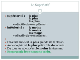 Le Superlatif
● supériorité : le plus
la plus
les plus
+adjectif+de+complément
● infériorité : le moins
la moins
les moins
+adjectif+de+complément
●
● Ex.Voilà Julie est la plus grande de la classe.
● Anne-Sophie est la plus petite fille du monde.
● De tous les sujets, c'est le moins intéressant.
● Remarquede le se contracte en du.
 