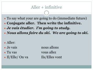Aller + infinitive
● To say what your are going to do (immediate future)
● Conjugate aller. Then write the infinitive.
● Je vais étudier. I’m going to study.
● Nous allons faire du ski. We are going to ski.
● Aller:
● Je vais nous allons
● Tu vas vous allez
● Il/Elle/ On va Ils/Elles vont
 