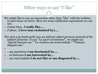 Other ways to say “I like”
We might like to use an expression other than "like" with the hobbies
or past times we learn. Here are some additional expressions we can
use.
● J'aime bien...I really like....
● J'adore…I love (am enchanted by)....
The next 3 go backwards (use an indirect object pronoun instead of the
subject pronoun: To say "Le sport m'intéresse", we might say
"Sports interest me." "La violence me rend malade." "Violence
disgusts me."
●
● ...me passionne.I am fascinated by....
● ...m'intéresse.I am interested by...
● ...me rend malade.I do not like or am disgusted by....
 