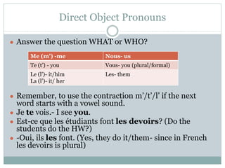 Direct Object Pronouns
● Answer the question WHAT or WHO?
● Remember, to use the contraction m’/t’/l’ if the next
word starts with a vowel sound.
● Je te vois.- I see you.
● Est-ce que les étudiants font les devoirs? (Do the
students do the HW?)
● -Oui, ils les font. (Yes, they do it/them- since in French
les devoirs is plural)
Me (m’) -me Nous- us
Te (t’) - you Vous- you (plural/formal)
Le (l’)- it/him
La (l’)- it/ her
Les- them
 