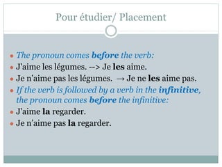 Pour étudier/ Placement
● The pronoun comes before the verb:
● J'aime les légumes. --> Je les aime.
● Je n’aime pas les légumes. → Je ne les aime pas.
● If the verb is followed by a verb in the infinitive,
the pronoun comes before the infinitive:
● J'aime la regarder.
● Je n’aime pas la regarder.
 