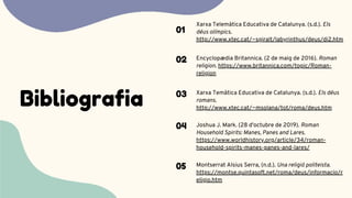 Bibliografia
Xarxa Telemàtica Educativa de Catalunya. (s.d.). Els
déus olímpics.
http://www.xtec.cat/~sgiralt/labyrinthus/deus/di2.htm
01
Encyclopædia Britannica. (2 de maig de 2016). Roman
religion. https://www.britannica.com/topic/Roman-
religion
02
Xarxa Temàtica Educativa de Catalunya. (s.d.). Els déus
romans.
http://www.xtec.cat/~msolana/tot/roma/deus.htm
03
Joshua J. Mark. (28 d'octubre de 2019). Roman
Household Spirits: Manes, Panes and Lares.
https://www.worldhistory.org/article/34/roman-
household-spirits-manes-panes-and-lares/
04
Montserrat Alsius Serra, (n.d.). Una religió politeista.
https://montse.quintasoft.net/roma/deus/informacio/r
eligio.htm
05
 