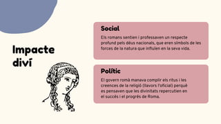 Social
Els romans sentien i professaven un respecte
profund pels déus nacionals, que eren símbols de les
forces de la natura que influïen en la seva vida.
Polític
El govern romà manava complir els ritus i les
creences de la religió (llavors l'oficial) perquè
es pensaven que les divinitats repercutien en
el succés i el progrés de Roma.
Impacte
diví
 