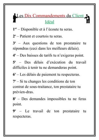 Les Dix Commandements du Client
Idéal
1er
– Disponible et à l’écoute tu seras.
2e
– Patient et courtois tu seras.
3e
– Aux questions de ton prestataire tu
répondras (ceci dans les meilleurs délais).
4e
– Des baisses de tarifs tu n’exigeras point.
5e
– Des délais d’exécution du travail
difficiles à tenir tu ne demanderas point.
6e
– Les délais de paiement tu respecteras.
7e
– Si tu changes les conditions de ton
contrat de sous-traitance, ton prestataire tu
prévien-dras.
8e
– Des demandes impossibles tu ne feras
point.
9e
– Le travail de ton prestataire tu
respecteras.