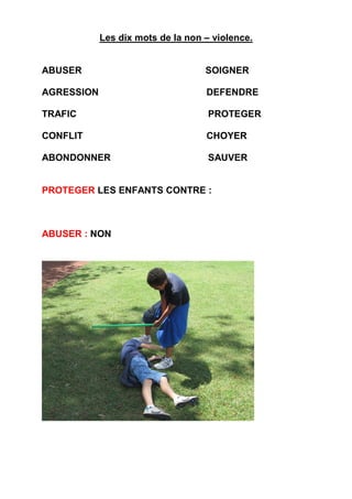 Les dix mots de la non – violence.
ABUSER SOIGNER
AGRESSION DEFENDRE
TRAFIC PROTEGER
CONFLIT CHOYER
ABONDONNER SAUVER
PROTEGER LES ENFANTS CONTRE :
ABUSER : NON
 