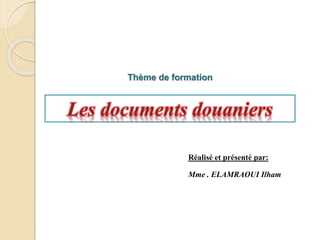 Thème de formation
Les documents douaniers
Réalisé et présenté par:
Mme . ELAMRAOUI Ilham
 