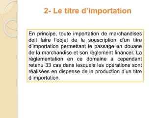 2- Le titre d’importation
En principe, toute importation de marchandises
doit faire l’objet de la souscription d’un titre
d’importation permettant le passage en douane
de la marchandise et son règlement financer. La
réglementation en ce domaine a cependant
retenu 33 cas dans lesquels les opérations sont
réalisées en dispense de la production d’un titre
d’importation.
 