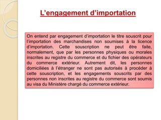 L’engagement d’importation
On entend par engagement d’importation le titre souscrit pour
l’importation des marchandises non soumises à la licence
d’importation. Cette souscription ne peut être faite,
normalement, que par les personnes physiques ou morales
inscrites au registre du commerce et du fichier des opérateurs
du commerce extérieur. Autrement dit, les personnes
domiciliées à l’étranger ne sont pas autorisés à procéder à
cette souscription, et les engagements souscrits par des
personnes non inscrites au registre du commerce sont soumis
au visa du Ministère chargé du commerce extérieur.
 