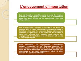 Les marchandises importées dans le cadre des régimes
suspensifs sont réputées d’office libre à l’importation,
elles font donc l’objet de la souscription d’un titre
d’importation.
Les marchandises admises en franchises de droits de
douane dans le cadre des conventions commerciales et
tarifaires, ainsi que les moteurs diesels stationnaires
destinés à l’agriculture, et les autocars de tourisme à
l’état neuf, peuvent être importés sous couvert d’un
engagement d’importation souscrit directement auprès
d’une banque agréée.
Dans l’ensemble, ces engagements d’importation
peuvent comporter un ou plusieurs numéros de
nomenclature douanière relevant d’une même position.
Pour les pièces détachées, les demandes peuvent être
regroupées en un seul engagement, même si elles
relèvent des positions différentes.
L’engagement d’importation
 