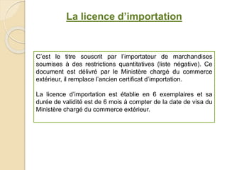 La licence d’importation
C’est le titre souscrit par l’importateur de marchandises
soumises à des restrictions quantitatives (liste négative). Ce
document est délivré par le Ministère chargé du commerce
extérieur, il remplace l’ancien certificat d’importation.
La licence d’importation est établie en 6 exemplaires et sa
durée de validité est de 6 mois à compter de la date de visa du
Ministère chargé du commerce extérieur.
 