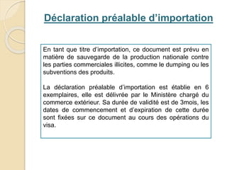 Déclaration préalable d’importation
En tant que titre d’importation, ce document est prévu en
matière de sauvegarde de la production nationale contre
les parties commerciales illicites, comme le dumping ou les
subventions des produits.
La déclaration préalable d’importation est établie en 6
exemplaires, elle est délivrée par le Ministère chargé du
commerce extérieur. Sa durée de validité est de 3mois, les
dates de commencement et d’expiration de cette durée
sont fixées sur ce document au cours des opérations du
visa.
 