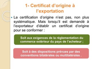  La certification d’origine n’est pas, non plus
systématique. Mais lorsqu’il est demandé à
l’exportateur d’établir un certificat d’origine
pour se conformer :
Soit aux exigences de la réglementation du
commerce extérieur du pays de l’acheteur ;
Soit à des dispositions prévues par des
conventions bilatérales ou multilatérales .
1- Certificat d’origine à
l’exportation
 