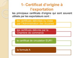 1- Certificat d’origine à
l’exportation
les principaux certificats d’origine qui sont souvent
utilisés par les exportateurs sont :
les certificats délivrées ou visée
par l’Administration des douanes
les certificats délivrés par la
Chambre de commerce
le certificat de circulation EUR1
la formule A
 