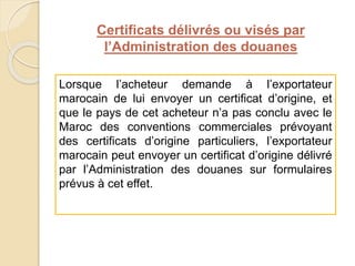 Certificats délivrés ou visés par
l’Administration des douanes
Lorsque l’acheteur demande à l’exportateur
marocain de lui envoyer un certificat d’origine, et
que le pays de cet acheteur n’a pas conclu avec le
Maroc des conventions commerciales prévoyant
des certificats d’origine particuliers, l’exportateur
marocain peut envoyer un certificat d’origine délivré
par l’Administration des douanes sur formulaires
prévus à cet effet.
 