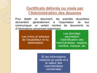 Certificats délivrés ou visés par
l’Administration des douanes
Pour établir ce document, les autorités douanières
demandent généralement à l’exportateur de leur
communiquer un certain nombre de documents ou
d’informations concernant notamment :
Les noms et adresse
de l’expéditeur et du
destinataire
Les données
permettant
l’identification des
marchandises : espèce,
nombre, marque, etc
Et les informations
relatives au poids et à
la valeur des
marchandises
concernées
 