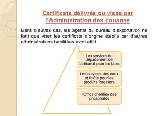 Certificats délivrés ou visés par
l’Administration des douanes
Dans d’autres cas, les agents du bureau d’exportation ne
font que viser les certificats d’origine établis par d’autres
administrations habilitées à cet effet.
Les services du
département de
l’artisanat pour les tapis
Les services des eaux
et forêts pour les
produits forestiers
l’Office chérifien des
phosphates
 