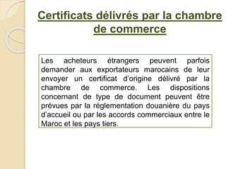 Certificats délivrés par la chambre
de commerce
Les acheteurs étrangers peuvent parfois
demander aux exportateurs marocains de leur
envoyer un certificat d’origine délivré par la
chambre de commerce. Les dispositions
concernant de type de document peuvent être
prévues par la réglementation douanière du pays
d’accueil ou par les accords commerciaux entre le
Maroc et les pays tiers.
 