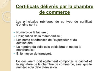 Les principales rubriques de ce type de certificat
d’origine sont :
 Numéro de la facture ;
 Désignation de la marchandise ;
 Les noms et adresses de l’expéditeur et du
destinataire ;
 Le nombre de colis et le poids brut et net de la
marchandise,
 Et le moyen de transport.
Ce document doit également comporter le cachet et
la signature de la chambre de commerce, ainsi que le
numéro et la date d’émission.
Certificats délivrés par la chambre
de commerce
 