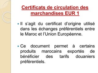  Il s’agit du certificat d’origine utilisé
dans les échanges préférentiels entre
le Maroc et l’Union Européenne.
 Ce document permet à certains
produits marocains exportés de
bénéficier des tarifs douaniers
préférentiels.
Certificats de circulation des
marchandises EUR 1
 