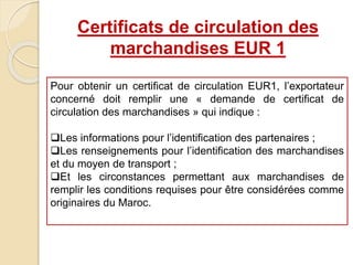 Certificats de circulation des
marchandises EUR 1
Pour obtenir un certificat de circulation EUR1, l’exportateur
concerné doit remplir une « demande de certificat de
circulation des marchandises » qui indique :
Les informations pour l’identification des partenaires ;
Les renseignements pour l’identification des marchandises
et du moyen de transport ;
Et les circonstances permettant aux marchandises de
remplir les conditions requises pour être considérées comme
originaires du Maroc.
 