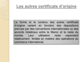 Les autres certificats d’origine
La forme et le contenu des autres certificats
d’origine varient en fonction des dispositions
prévues par des conventions internationales ou des
accords bilatéraux entre le Maroc et le reste du
monde. Leur utilisation reste cependant
relativement limitée en matière des opérations du
commerce international.
 