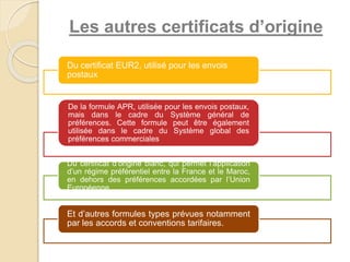 Les autres certificats d’origine
Du certificat EUR2, utilisé pour les envois
postaux
De la formule APR, utilisée pour les envois postaux,
mais dans le cadre du Système général de
préférences. Cette formule peut être également
utilisée dans le cadre du Système global des
préférences commerciales
Du certificat d’origine blanc, qui permet l’application
d’un régime préférentiel entre la France et le Maroc,
en dehors des préférences accordées par l’Union
Européenne
Et d’autres formules types prévues notamment
par les accords et conventions tarifaires.
 
