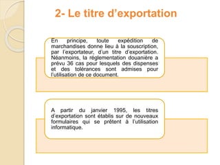 2- Le titre d’exportation
En principe, toute expédition de
marchandises donne lieu à la souscription,
par l’exportateur, d’un titre d’exportation.
Néanmoins, la réglementation douanière a
prévu 36 cas pour lesquels des dispenses
et des tolérances sont admises pour
l’utilisation de ce document.
A partir du janvier 1995, les titres
d’exportation sont établis sur de nouveaux
formulaires qui se prêtent à l’utilisation
informatique.
 