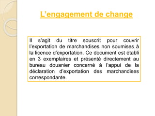 L’engagement de change
Il s’agit du titre souscrit pour couvrir
l’exportation de marchandises non soumises à
la licence d’exportation. Ce document est établi
en 3 exemplaires et présenté directement au
bureau douanier concerné à l’appui de la
déclaration d’exportation des marchandises
correspondante.
 