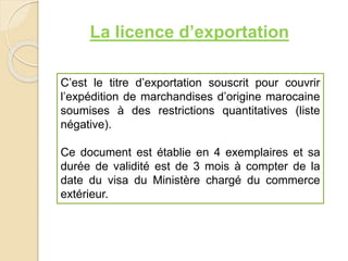 La licence d’exportation
C’est le titre d’exportation souscrit pour couvrir
l’expédition de marchandises d’origine marocaine
soumises à des restrictions quantitatives (liste
négative).
Ce document est établie en 4 exemplaires et sa
durée de validité est de 3 mois à compter de la
date du visa du Ministère chargé du commerce
extérieur.
 