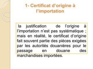 1- Certificat d’origine à
l’importation
la justification de l’origine à
l’importation n’est pas systématique ;
mais en réalité, le certificat d’origine
fait souvent partie des pièces exigées
par les autorités douanières pour le
passage en douane des
marchandises importées.
 