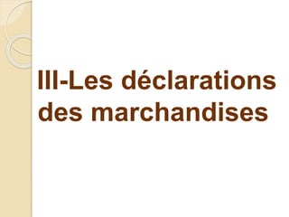 III-Les déclarations
des marchandises
 