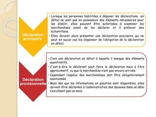 Déclaration
provisoire
• Lorsque les personnes habilitées à déposer les déclarations en
détail ne sont pas en possession des éléments nécessaires pour
les établir, elles peuvent être autorisées à examiner les
marchandises avant de les déclarer et à prélever des
échantillons.
• Elles doivent alors présenter une déclaration provisoire qui ne
peut en aucun cas les dispenser de l’obligation de la déclaration
en détail.
Déclaration
provisionnelle
• C’est une déclaration en détail à laquelle il manque des éléments
quantitatifs.
• C'est-à-dire le déclarant peut faire la déclaration mais à titre
approximatif, vu que la marchandise n’est pas encore arrivée.
• Cependant l’espèce des marchandises doit être obligatoirement
mentionnée.
• Mais dés que les informations en question sont disponibles, elles
doivent être déclarées à l’administration des douanes dans un délai
n’excédant pas un mois.
 