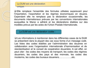  Elle remplace l’ensemble des formules utilisées auparavant pour
l’importation, l’exportation et les régimes économiques en douane.
Cependant elle ne remplace pas la déclaration occasionnelle, les
documents internationaux prévues par les conventions internationales
auxquelles le Maroc a adhéré et les déclarations établies sur des
modèles prévus par les actes de l’Union Postale Internationale.
 Les informations à mentionner dans les différentes cases de la DUM
se présentent dans la plupart des cas sous forme d’un message codé.
Les listes des codes établies par l’administration des douanes en
collaboration avec l’organisation internationale d’harmonisation et de
standardisation et le conseil de coopération douanière. A cet effet, on
peut citer : les codes des moyens de transport, les codes des régimes
douaniers, les codes des pays et des monnaie, les codes des
incoterms, les codes des bureaux douaniers……………..etc.
La DUM est une déclaration
unique:
La DUM est une déclaration codée :
 