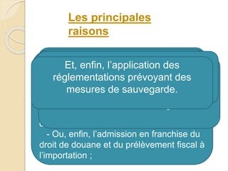 L’établissement des statistiques du
commerce extérieur ;
L’application de certaines conventions
commerciales et tarifaires, qui prévoient,
pour les produits originaires de ces pays :
- Une admission en franchise du droit
de douane à l’importation ;
- Ou des taux préférentiels du droit de
douane ;
- Ou, enfin, l’admission en franchise du
droit de douane et du prélèvement fiscal à
l’importation ;
L’application des droits antidumping
ou des droits compensateurs, lorsque
les circonstances l’exigent ;
L’application de la réglementation des
changes et du commerce extérieur
Et, enfin, l’application des
réglementations prévoyant des
mesures de sauvegarde.
Les principales
raisons
 