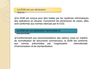  la DUM est conçue pour être traitée par les systèmes informatiques
des opérations en douane. Concernant les dimensions de cases, elles
sont conformes aux normes retenues par le CCD.
 Conformément aux recommandations des nations unies en matière
de normalisation de documents commerciaux, la DUM est conforme
aux normes préconisées par l’organisation internationale
d’harmonisation et de standardisation.
La DUM est une déclaration
alignée :
La DUM est une déclaration harmonisée et
standardisée :
 