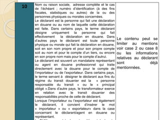 10 Nom ou raison sociale, adresse complète et le cas
de l’échéant ; numéro d’identification (à des fins
fiscales, statistiques ou autres) de la ou des
personnes physiques ou morales concernées.
Le déclarant est la personne qui fait une déclaration
en douane ou au nom de laquelle cette déclaration
est faite. Dans certains pays, le terme déclarant
désigne uniquement la personne qui fait
effectivement la déclaration en douane. Dans
d’autres pays le déclarant est toute personne
physique ou morale qui fait la déclaration en douane,
soit en son nom propre et pour son propre compte
soit au nom et pour le compte d’un tiers, ou encore
en son propre nom mais pour le compte d’autrui.
Le déclarant est souvent un mandataire représentant
ou agent en douane professionnel qui traite
directement avec la douane pour le compte de
l’importateur ou de l’exportateur. Dans certains pays,
le terme servant à désigner le déclarant aux fins du
régime du transit douanier est la « personne
responsable du transit » ou le « principal
obligé ».Dans d’autre pays, le transformateur exerce
en relation avec le transit douanier des
responsabilités proche de celle de déclarant.
Lorsque l’importateur ou l’exportateur est également
le déclarant, il convient d’insérer le mot
« importateur » ou « exportateur» dans la case
concernant le déclarant/agent en douane ou
représentant.
Le contenu peut se
limiter au mentions
voir case 2 ou case 8
ou les informations
relatives au déclarant
sont déjà
mentionnées.
 