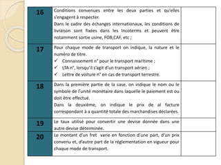 16 Conditions convenues entre les deux parties et qu’elles
s’engagent à respecter.
Dans le cadre des échanges internationaux, les conditions de
livraison sont fixées dans les Incoterms et peuvent être
notamment sortie usine, FOB,CAF, etc ;
17 Pour chaque mode de transport on indique, la nature et le
numéro de titre.
 Connaissement n° pour le transport maritime ;
 LTA n°, lorsqu’il s’agit d’un transport aérien ;
 Lettre de voiture n° en cas de transport terrestre.
18 Dans la première partie de la case, on indique le nom ou le
symbole de l’unité monétaire dans laquelle le paiement est ou
doit être effectué.
Dans la deuxième, on indique le prix de al facture
correspondant à a quantité totale des marchandises déclarées.
19 Le taux utilisé pour convertir une devise donnée dans une
autre devise déterminée.
20 Le montant d’un fret varie en fonction d’une part, d’un prix
convenu et, d’autre part de la réglementation en vigueur pour
chaque mode de transport.
 