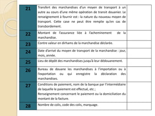 21 Transfert des marchandises d’un moyen de transport à un
autre au cours d’une même opération de transit douanier. Le
renseignement à fournir est : la nature du nouveau moyen de
transport. Cette case ne peut être remplie qu’en cas de
transbordement.
22 Montant de l’assurance liée à l’acheminement de la
marchandise.
23 Contre valeur en dirhams de la marchandise déclarée.
24 Date d’arrivé du moyen de transport de la marchandise : jour,
mois, année.
25 Lieu de dépôt des marchandises jusqu’à leur dédouanement.
26 Bureau de douane les marchandises à l’importation ou à
l’exportation ou qui enregistre la déclaration des
marchandises.
27 Conditions de paiement, nom de la banque par l’intermédiaire
de laquelle le paiement est effectué, etc ;
Renseignement concernant le paiement ou la domiciliation du
montant de la facture.
28 Nombre de colis, code des colis, marquage.
 