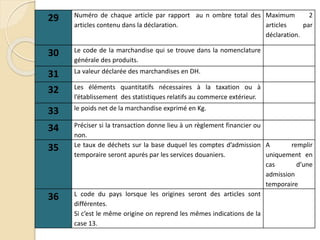 29 Numéro de chaque article par rapport au n ombre total des
articles contenu dans la déclaration.
Maximum 2
articles par
déclaration.
30 Le code de la marchandise qui se trouve dans la nomenclature
générale des produits.
31 La valeur déclarée des marchandises en DH.
32 Les éléments quantitatifs nécessaires à la taxation ou à
l’établissement des statistiques relatifs au commerce extérieur.
33 le poids net de la marchandise exprimé en Kg.
34 Préciser si la transaction donne lieu à un règlement financier ou
non.
35 Le taux de déchets sur la base duquel les comptes d’admission
temporaire seront apurés par les services douaniers.
A remplir
uniquement en
cas d’une
admission
temporaire
36 L code du pays lorsque les origines seront des articles sont
différentes.
Si c’est le même origine on reprend les mêmes indications de la
case 13.
 