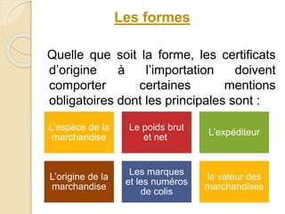 Quelle que soit la forme, les certificats
d’origine à l’importation doivent
comporter certaines mentions
obligatoires dont les principales sont :
Les formes
L’espèce de la
marchandise
Le poids brut
et net
L’expéditeur
L’origine de la
marchandise
Les marques
et les numéros
de colis
la valeur des
marchandises
 