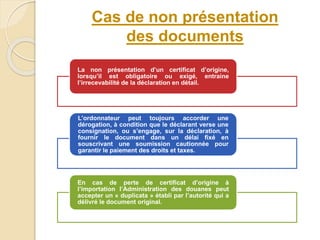 Cas de non présentation
des documents
La non présentation d’un certificat d’origine,
lorsqu’il est obligatoire ou exigé, entraine
l’irrecevabilité de la déclaration en détail.
L’ordonnateur peut toujours accorder une
dérogation, à condition que le déclarant verse une
consignation, ou s’engage, sur la déclaration, à
fournir le document dans un délai fixé en
souscrivant une soumission cautionnée pour
garantir le paiement des droits et taxes.
En cas de perte de certificat d’origine à
l’importation l’Administration des douanes peut
accepter un « duplicata » établi par l’autorité qui a
délivré le document original.
 