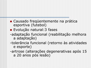  Causado freqüentemente na prática
esportiva (futebol)
 Evolução natural:3 fases
-adaptação funcional (reabilitação melhora
a adaptação)
-tolerância funcional (retorno às atividades
e esporte)
-artrose (alterações degenerativas após 15
a 20 anos pós lesão)
 