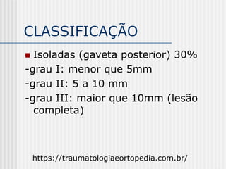 CLASSIFICAÇÃO
 Isoladas (gaveta posterior) 30%
-grau I: menor que 5mm
-grau II: 5 a 10 mm
-grau III: maior que 10mm (lesão
completa)
https://traumatologiaeortopedia.com.br/
 