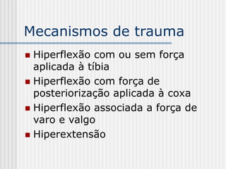 Mecanismos de trauma
 Hiperflexão com ou sem força
aplicada à tíbia
 Hiperflexão com força de
posteriorização aplicada à coxa
 Hiperflexão associada a força de
varo e valgo
 Hiperextensão
 