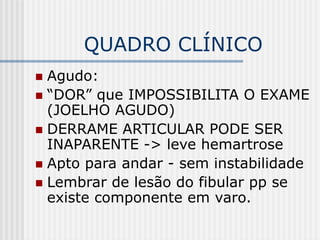 QUADRO CLÍNICO
 Agudo:
 “DOR” que IMPOSSIBILITA O EXAME
(JOELHO AGUDO)
 DERRAME ARTICULAR PODE SER
INAPARENTE -> leve hemartrose
 Apto para andar - sem instabilidade
 Lembrar de lesão do fibular pp se
existe componente em varo.
 