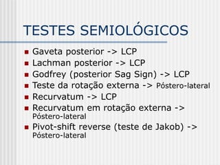 TESTES SEMIOLÓGICOS
 Gaveta posterior -> LCP
 Lachman posterior -> LCP
 Godfrey (posterior Sag Sign) -> LCP
 Teste da rotação externa -> Póstero-lateral
 Recurvatum -> LCP
 Recurvatum em rotação externa ->
Póstero-lateral
 Pivot-shift reverse (teste de Jakob) ->
Póstero-lateral
 