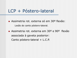 LCP + Póstero-lateral
 Assimetria rot. externa só em 30º flexão:
Lesão do canto póstero-lateral.
 Assimetria rot. externa em 30º e 90º flexão
associada à gaveta posterior:
Canto póstero-lateral + L.C.P.
 